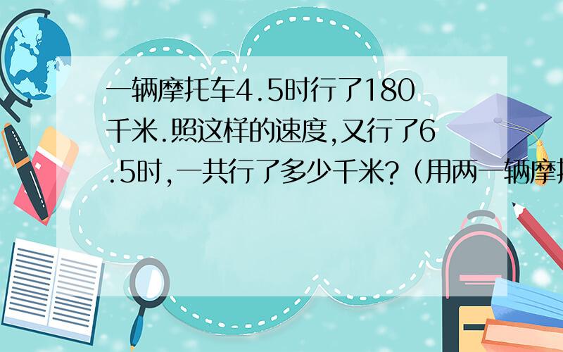 一辆摩托车4.5时行了180千米.照这样的速度,又行了6.5时,一共行了多少千米?（用两一辆摩托车4.5时行了180千米.照这样的速度,又行了6.5时,一共行了多少千米?（用两种方法解决）