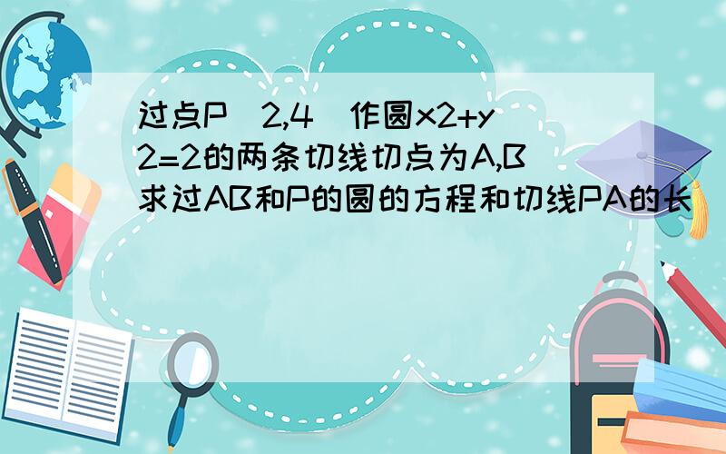 过点P(2,4)作圆x2+y2=2的两条切线切点为A,B求过AB和P的圆的方程和切线PA的长