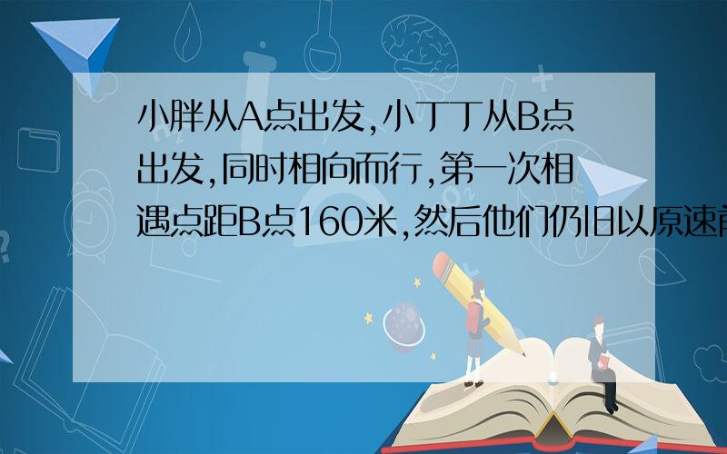 小胖从A点出发,小丁丁从B点出发,同时相向而行,第一次相遇点距B点160米,然后他们仍旧以原速前进,并在分别到达B、A两点后立即返回,距B点280米处第二次相遇.从出发到第二次相遇,小胖一共行