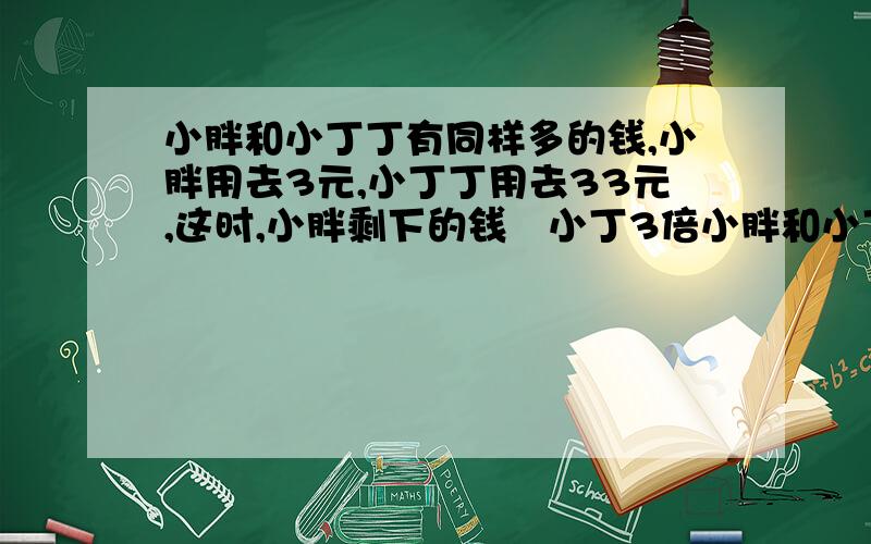 小胖和小丁丁有同样多的钱,小胖用去3元,小丁丁用去33元,这时,小胖剩下的钱昰小丁3倍小胖和小丁丁原来有多少钱