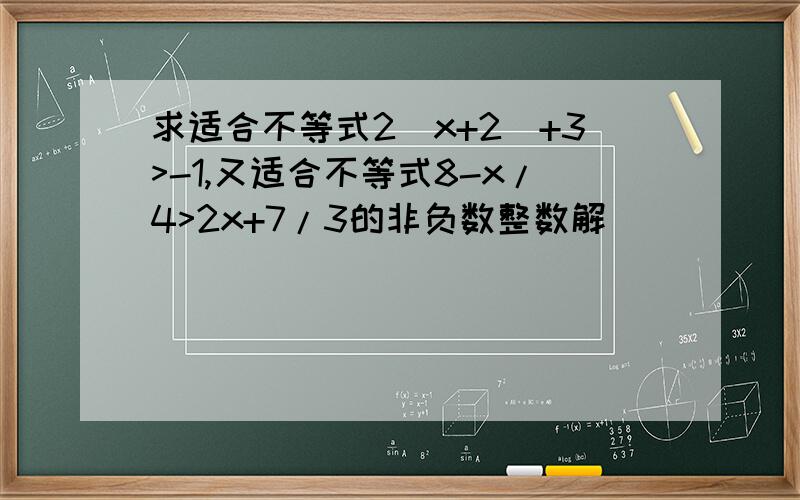 求适合不等式2（x+2)+3>-1,又适合不等式8-x/4>2x+7/3的非负数整数解