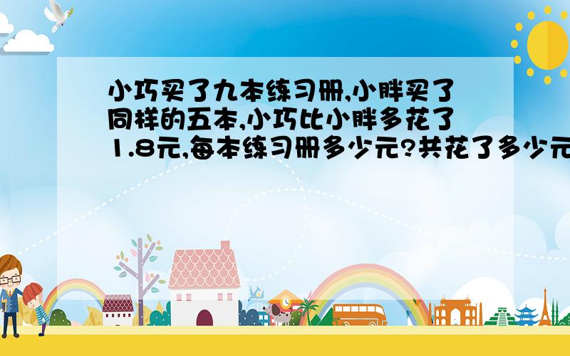 小巧买了九本练习册,小胖买了同样的五本,小巧比小胖多花了1.8元,每本练习册多少元?共花了多少元?