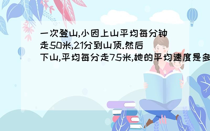 一次登山,小因上山平均每分钟走50米,21分到山顶.然后下山,平均每分走75米,她的平均速度是多少请把过程也写出来!