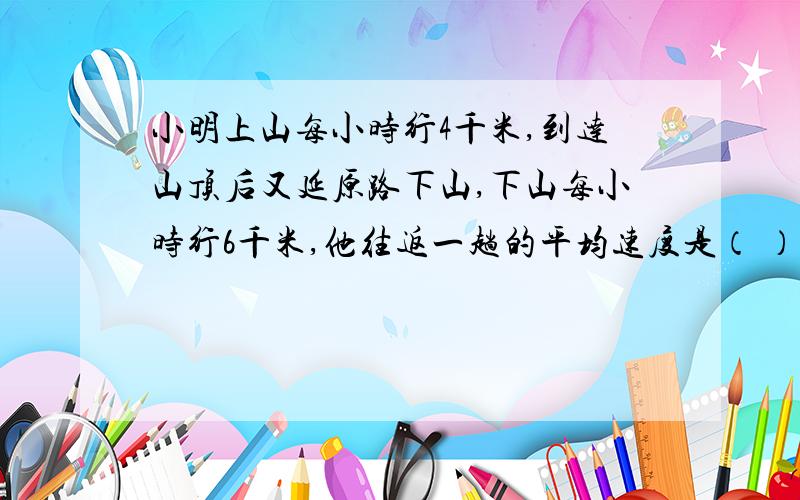 小明上山每小时行4千米,到达山顶后又延原路下山,下山每小时行6千米,他往返一趟的平均速度是（ ）千米.