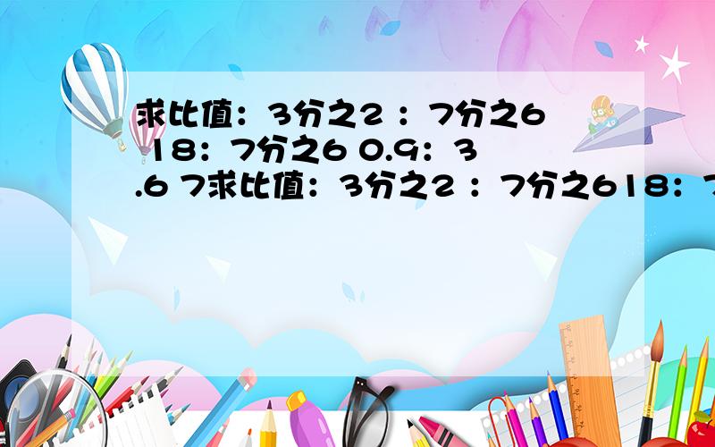 求比值：3分之2 ：7分之6 18：7分之6 0.9：3.6 7求比值：3分之2 ：7分之618：7分之6 0.9：3.6 7.2：1.81顿：25千克 0.64米：4分米