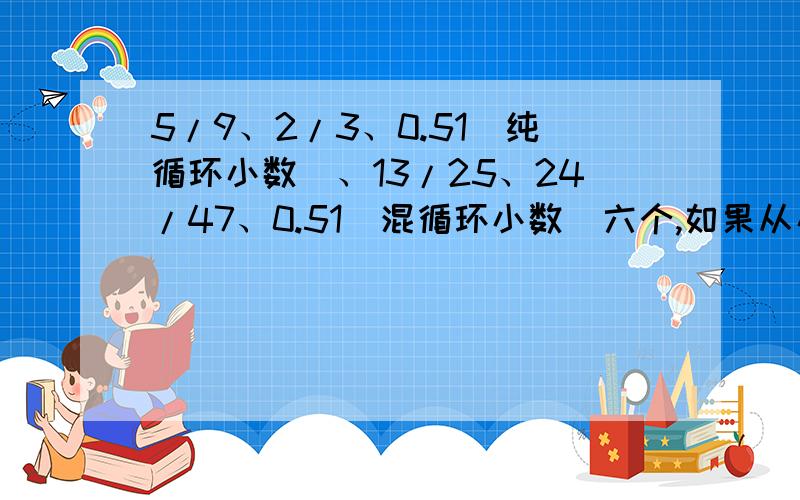 5/9、2/3、0.51（纯循环小数）、13/25、24/47、0.51（混循环小数）六个,如果从小到大排列,第五个数是0.51（纯循环小数）、那么从大到小排列时,第三个数是哪个?要说明.