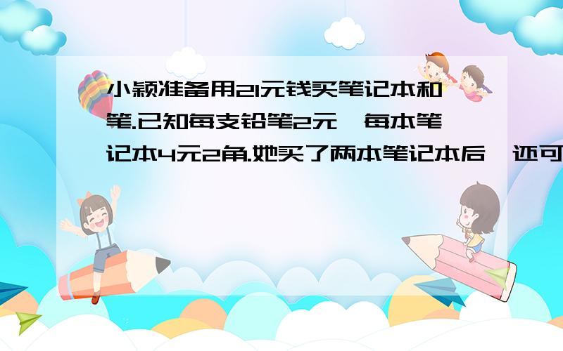 小颖准备用21元钱买笔记本和笔.已知每支铅笔2元,每本笔记本4元2角.她买了两本笔记本后,还可以买几支铅设还可以买x支铅笔,根据题意,用一元一次方程解答