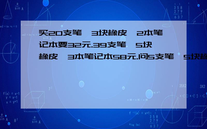 买20支笔,3块橡皮,2本笔记本要32元.39支笔,5块橡皮,3本笔记本58元.问5支笔,5块橡皮,5本笔记本多少元还有一道：1、2、、3...97、98共98个自然数中,能够表示成两个整数平方差的数有多少个还有若a