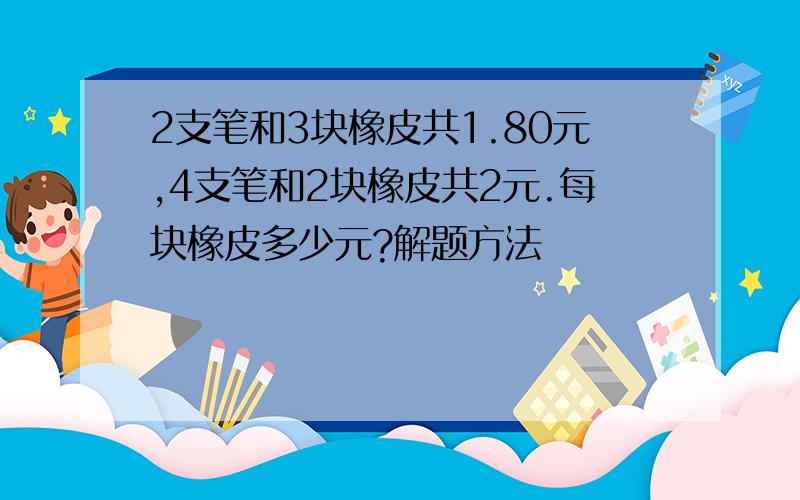 2支笔和3块橡皮共1.80元,4支笔和2块橡皮共2元.每块橡皮多少元?解题方法