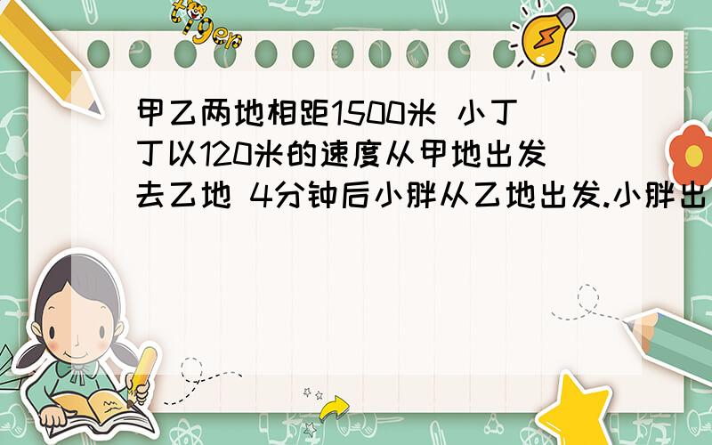 甲乙两地相距1500米 小丁丁以120米的速度从甲地出发去乙地 4分钟后小胖从乙地出发.小胖出发6分钟后他们在途中相遇,求小胖的速度【列方程】