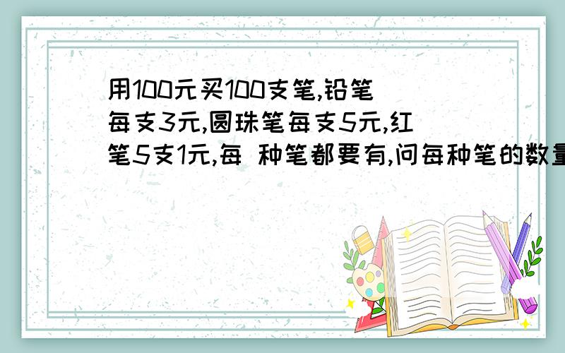 用100元买100支笔,铅笔每支3元,圆珠笔每支5元,红笔5支1元,每 种笔都要有,问每种笔的数量