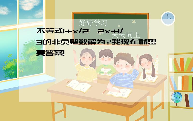 不等式1+x/2≥2x+1/3的非负整数解为?我现在就想要答案!