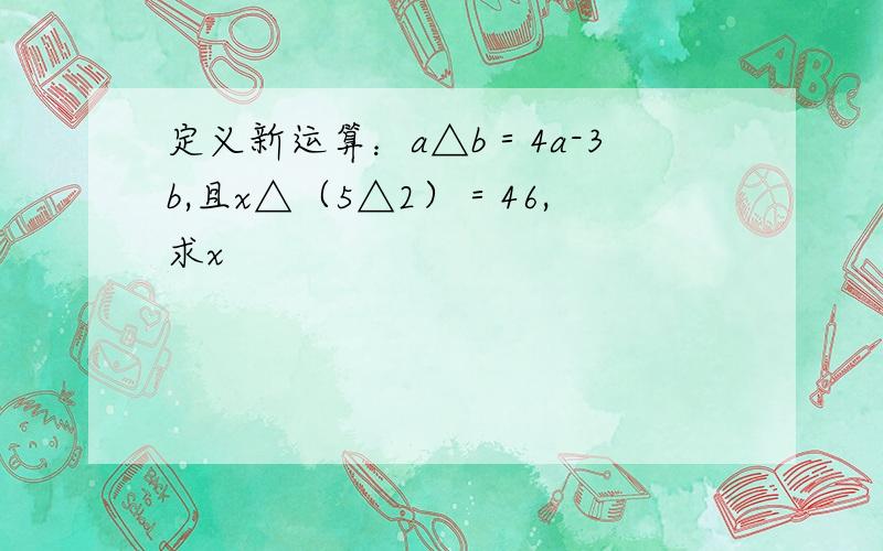 定义新运算：a△b＝4a-3b,且x△（5△2）＝46,求x