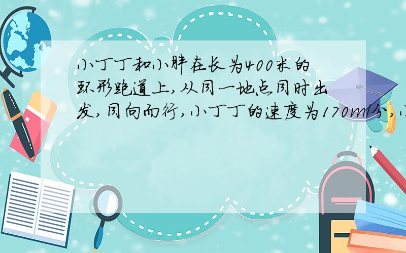 小丁丁和小胖在长为400米的环形跑道上,从同一地点同时出发,同向而行,小丁丁的速度为170m/分,小胖的速度为150m/分,经过几分钟他们俩在途中第一次相遇?相遇后小丁丁立即返身,反向奔跑,又过