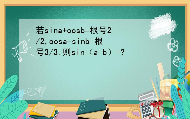 若sina+cosb=根号2/2,cosa-sinb=根号3/3,则sin（a-b）=?