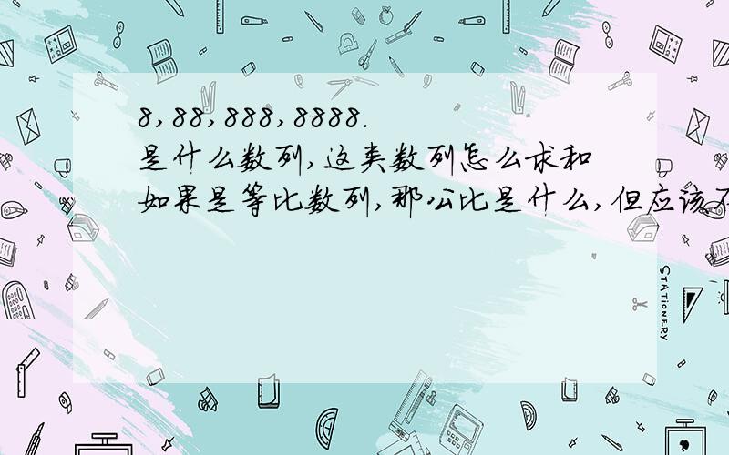 8,88,888,8888.是什么数列,这类数列怎么求和如果是等比数列,那公比是什么,但应该不是等比数列啊