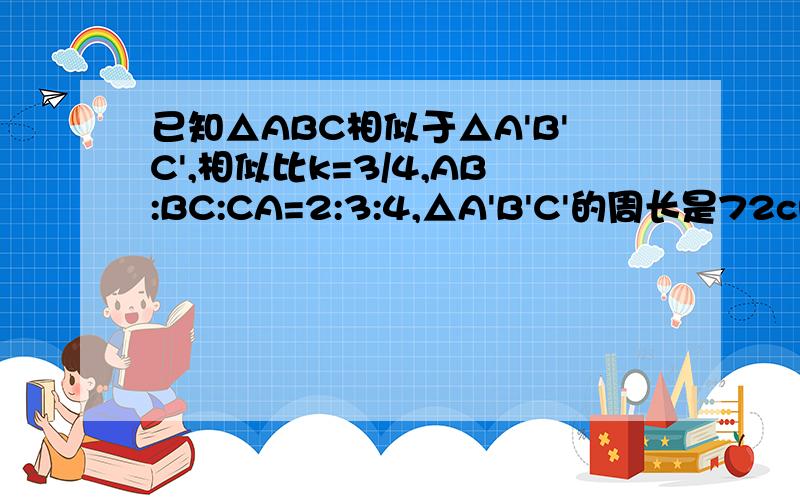 已知△ABC相似于△A'B'C',相似比k=3/4,AB:BC:CA=2:3:4,△A'B'C'的周长是72cm,求△ABC各边的长.