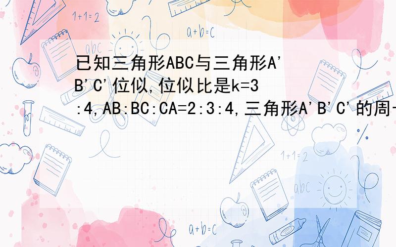 已知三角形ABC与三角形A'B'C'位似,位似比是k=3:4,AB:BC:CA=2:3:4,三角形A'B'C'的周长是72cm,求三角形ABC