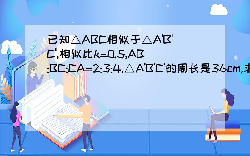 已知△ABC相似于△A'B'C',相似比k=0.5,AB:BC:CA=2:3:4,△A'B'C'的周长是36cm,求△ABC各边的长.