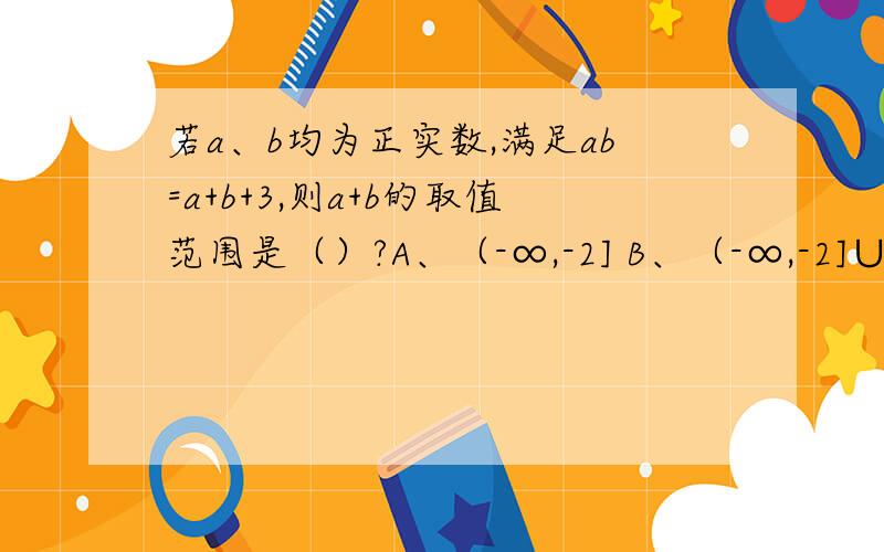 若a、b均为正实数,满足ab=a+b+3,则a+b的取值范围是（）?A、（-∞,-2] B、（-∞,-2]∪[6,+∞） C、(6,+∞） D、 [6,+∞)要用基本不等式的知识来回答