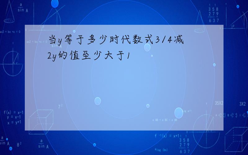 当y等于多少时代数式3/4减2y的值至少大于1