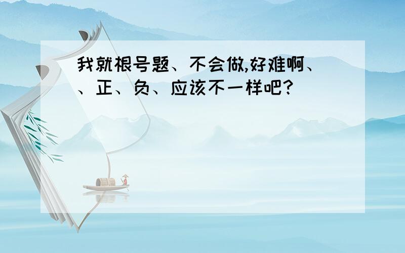 我就根号题、不会做,好难啊、、正、负、应该不一样吧？