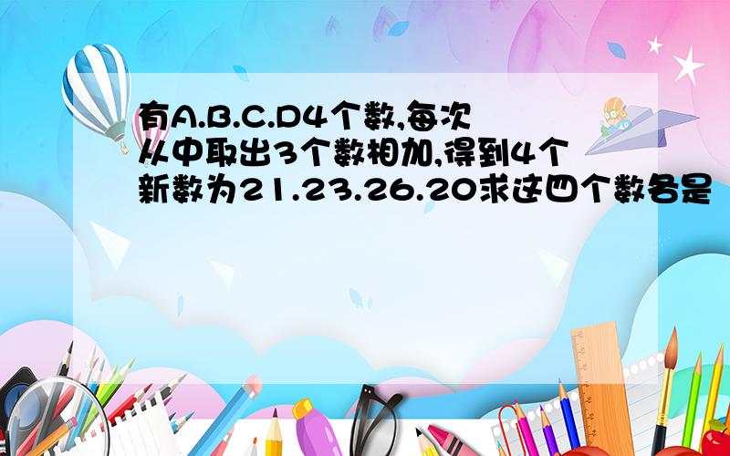 有A.B.C.D4个数,每次从中取出3个数相加,得到4个新数为21.23.26.20求这四个数各是