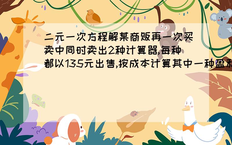 二元一次方程解某商贩再一次买卖中同时卖出2种计算器,每种都以135元出售,按成本计算其中一种盈利25％,另一种亏本25％,求这两种计算器进价