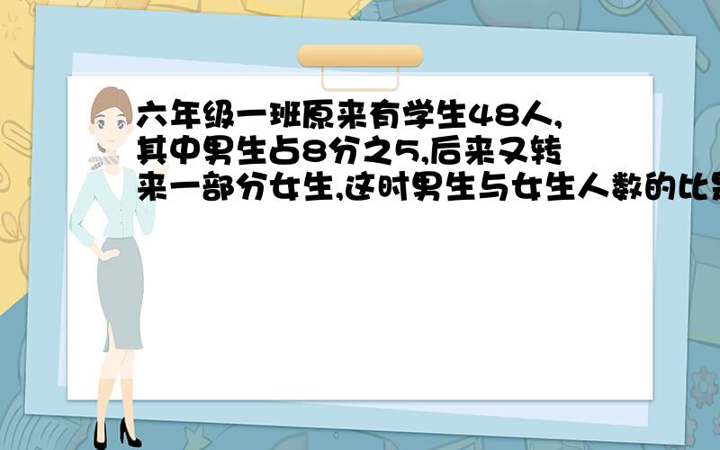 六年级一班原来有学生48人,其中男生占8分之5,后来又转来一部分女生,这时男生与女生人数的比是3；2,现在有多少人、