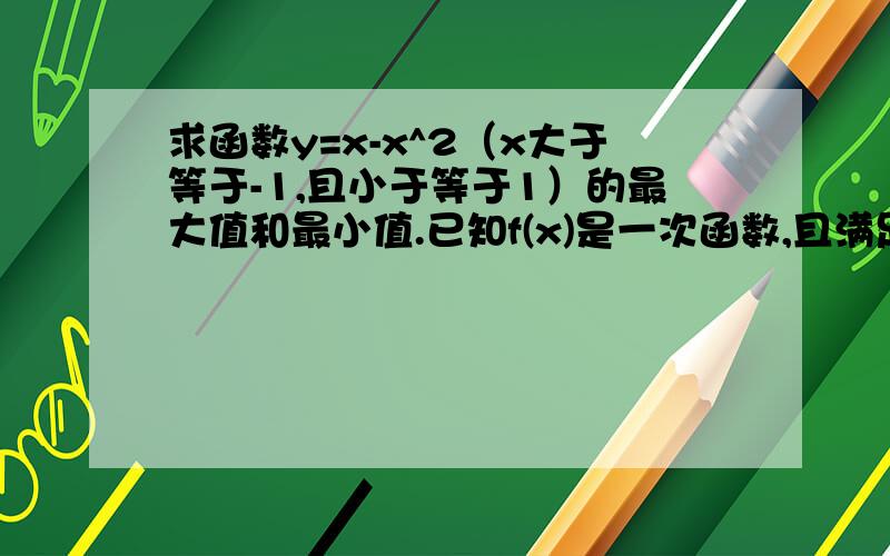 求函数y=x-x^2（x大于等于-1,且小于等于1）的最大值和最小值.已知f(x)是一次函数,且满足3f（x+1）-2f（x-1）=2x+17,求f（x）.