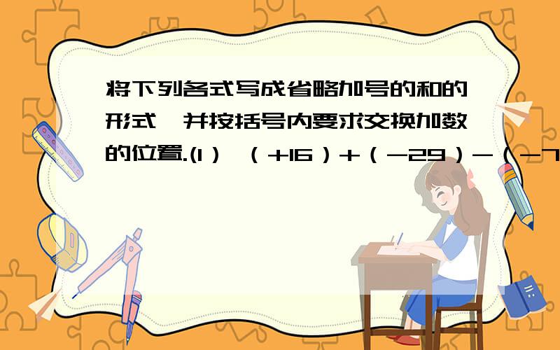 将下列各式写成省略加号的和的形式,并按括号内要求交换加数的位置.(1） （+16）+（-29）-（-7）-（+11）+（+9）；（使符号相同的加数在一起）（2） （-3.1）-（-4.5）+（+4.4）-(+1.3)+(-2.5)；(使