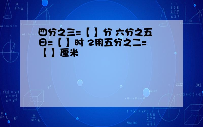 四分之三=【 】分 六分之五日=【 】时 2用五分之二=【 】厘米