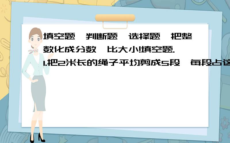 填空题、判断题、选择题、把整数化成分数、比大小!填空题.1.把2米长的绳子平均剪成5段,每段占这根绳子的（）,每段长（）米,两段占这跟绳子的（）.（全填分数）2.八分之三的分子加上6,