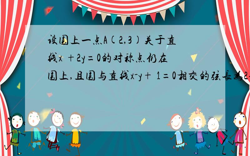 设圆上一点A(2,3)关于直线x +2y=0的对称点仍在圆上,且圆与直线x-y+ 1=0相交的弦长为2倍根号2,求圆的方程我算的点A关于那条直线的对称点是（-6/5,-17/5)然后圆心到直线的距离d^2+弦长^2=r^2 ,下一步