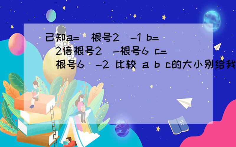 已知a=（根号2）-1 b=（2倍根号2）-根号6 c=（根号6）-2 比较 a b c的大小别给我来ctrlc+v,不然别怪我骂你nc,