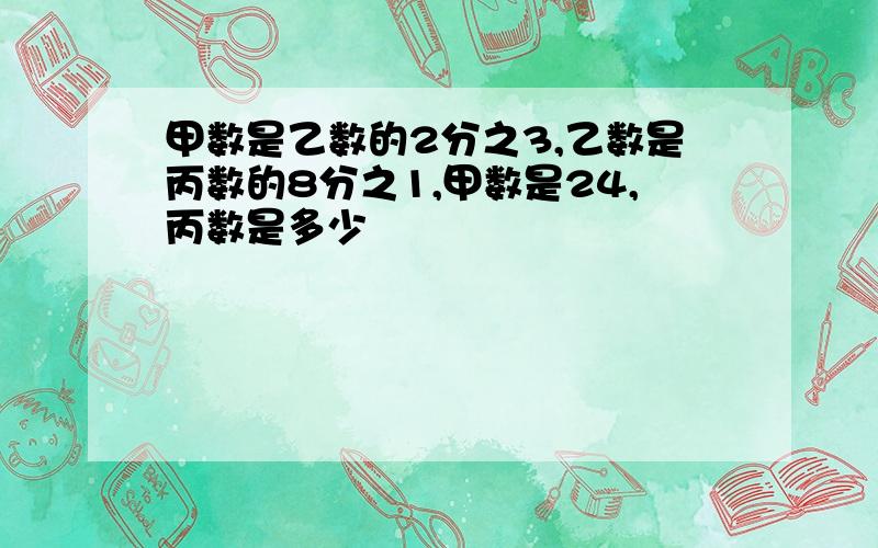 甲数是乙数的2分之3,乙数是丙数的8分之1,甲数是24,丙数是多少