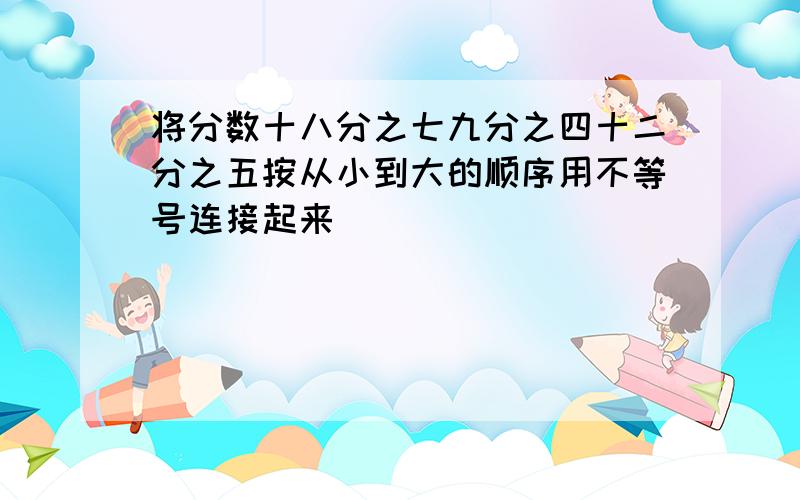 将分数十八分之七九分之四十二分之五按从小到大的顺序用不等号连接起来