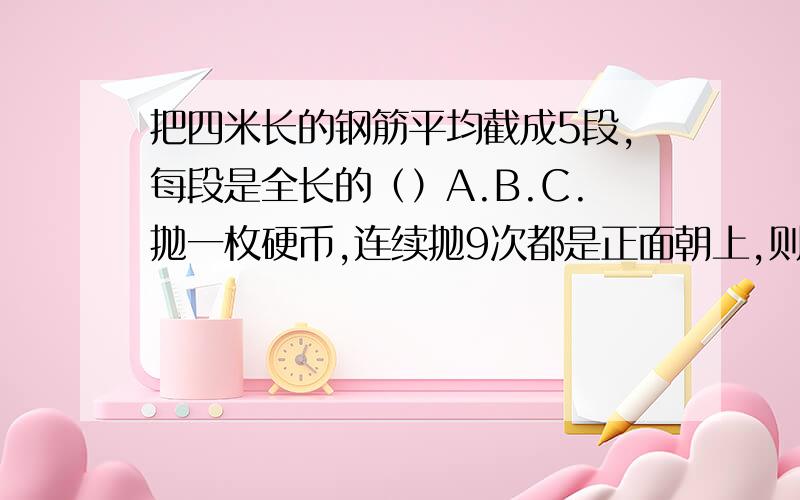 把四米长的钢筋平均截成5段,每段是全长的（）A.B.C.抛一枚硬币,连续抛9次都是正面朝上,则第10次抛出,反面朝上的可能性是（）A,B.C,2分之1一个数的倒数比原数大,这个数一定（）A.小于1 B.大