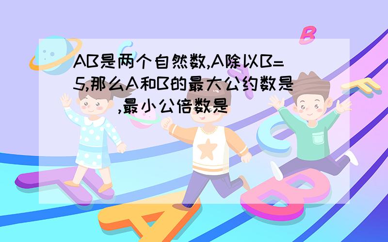 AB是两个自然数,A除以B=5,那么A和B的最大公约数是( ),最小公倍数是( )