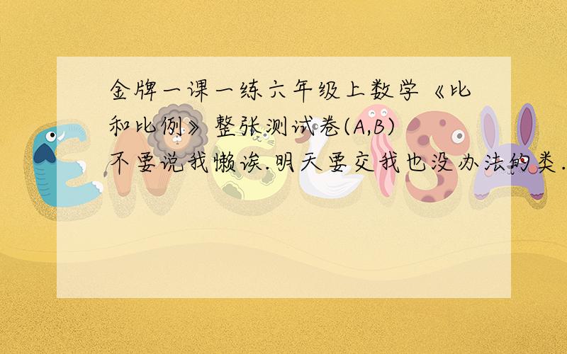 金牌一课一练六年级上数学《比和比例》整张测试卷(A,B)不要说我懒诶.明天要交我也没办法的类.