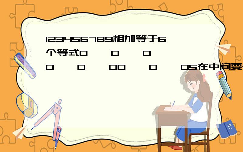 123456789相加等于6个等式0    0    00    0    00    0    05在中间要每个正方形都是等式在线等啊