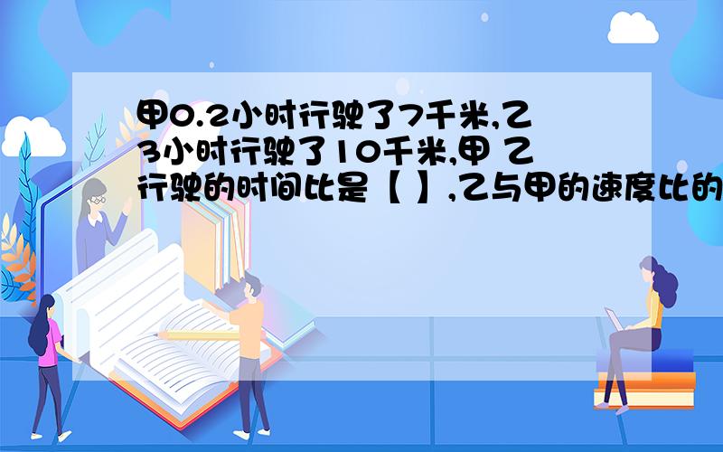 甲0.2小时行驶了7千米,乙3小时行驶了10千米,甲 乙行驶的时间比是【 】,乙与甲的速度比的比值是【 】.