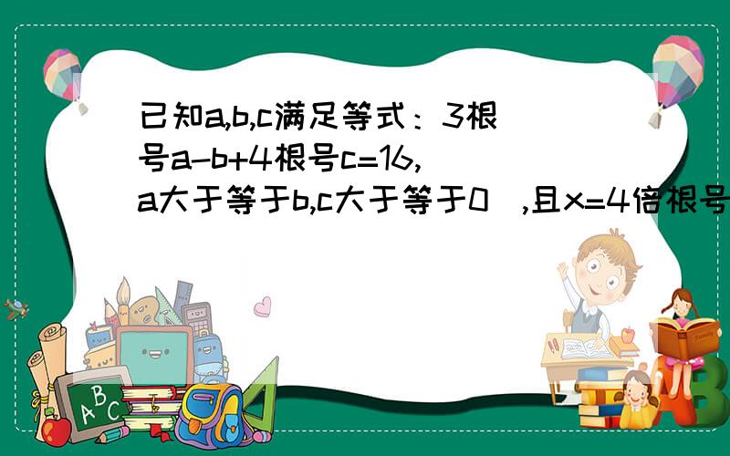 已知a,b,c满足等式：3根号a-b+4根号c=16,(a大于等于b,c大于等于0),且x=4倍根号a-b减3倍根号c求x取值范围