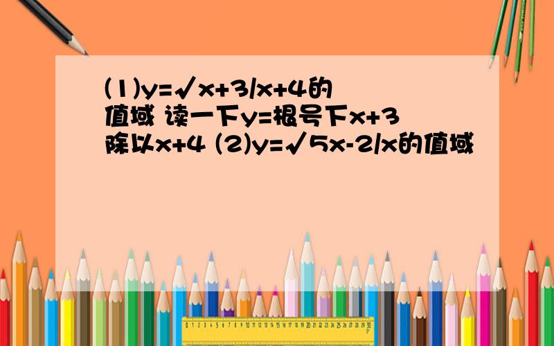 (1)y=√x+3/x+4的值域 读一下y=根号下x+3除以x+4 (2)y=√5x-2/x的值域