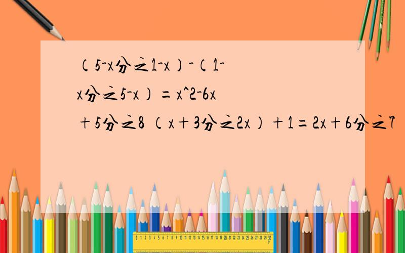 （5-x分之1-x）-（1-x分之5-x）=x^2-6x+5分之8 （x+3分之2x）+1=2x+6分之7