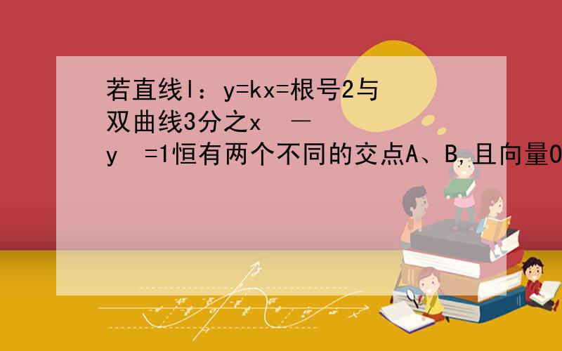 若直线l：y=kx=根号2与双曲线3分之x²－y²=1恒有两个不同的交点A、B,且向量OA乘以向量OB＞2,求k的取值范围