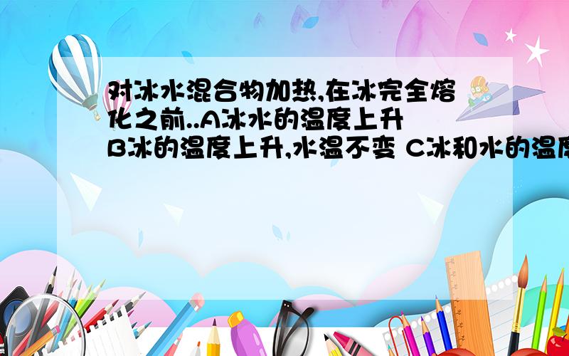 对冰水混合物加热,在冰完全熔化之前..A冰水的温度上升 B冰的温度上升,水温不变 C冰和水的温度都不变 D以上说法都不对