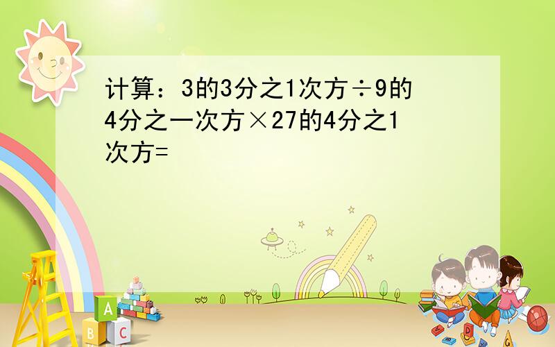 计算：3的3分之1次方÷9的4分之一次方×27的4分之1次方=