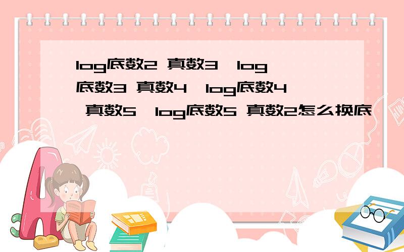 log底数2 真数3×log底数3 真数4×log底数4 真数5×log底数5 真数2怎么换底