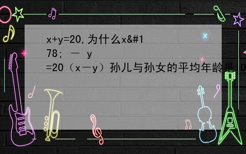 x+y=20,为什么x² － y² =20（x－y）孙儿与孙女的平均年龄是10岁，孙儿年龄的平方减去孙女的年龄的平方所得的数值，正好是爷爷出生年份的后两位，爷爷生于上个世纪40年代。问孙儿孙